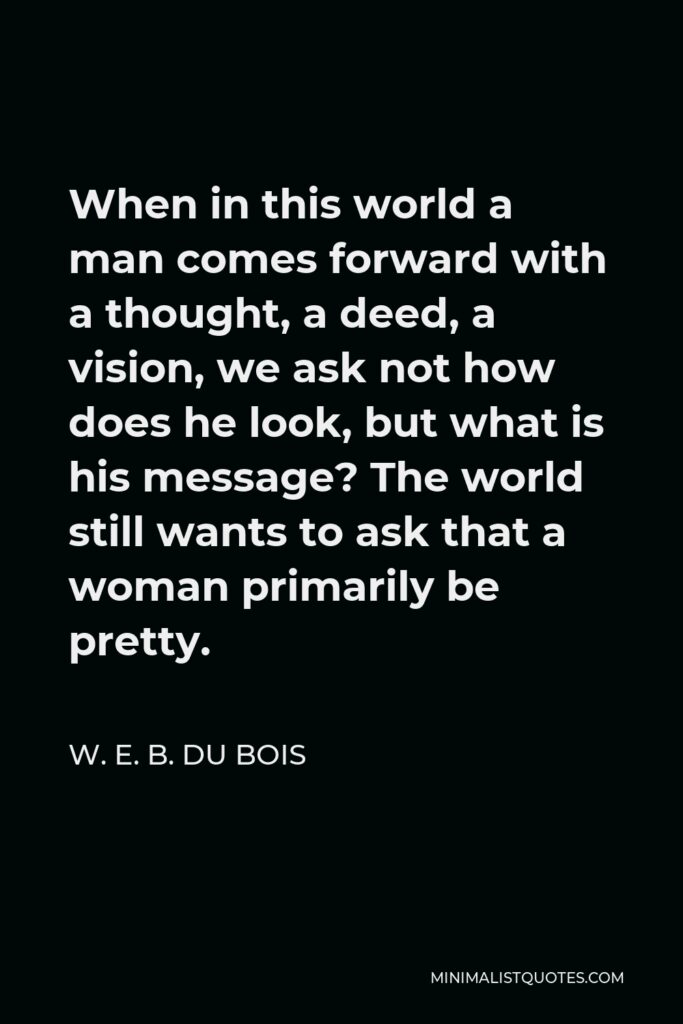 W. E. B. Du Bois Quote - When in this world a man comes forward with a thought, a deed, a vision, we ask not how does he look, but what is his message? The world still wants to ask that a woman primarily be pretty.