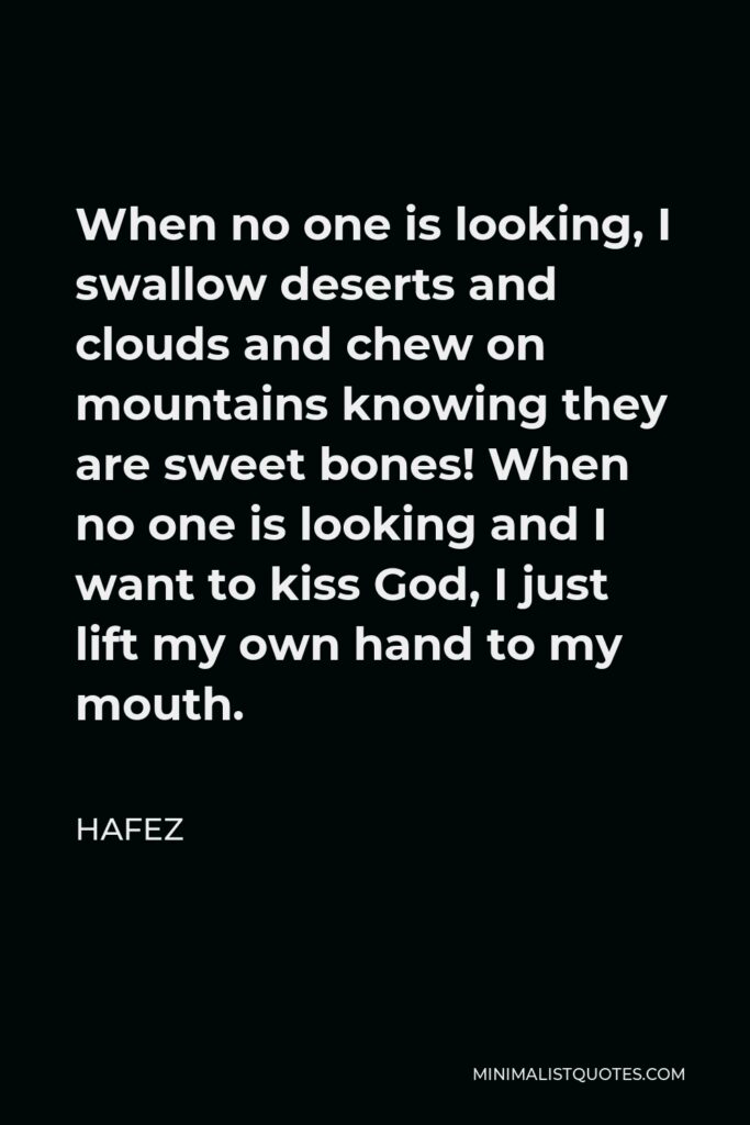Hafez Quote - When no one is looking, I swallow deserts and clouds and chew on mountains knowing they are sweet bones! When no one is looking and I want to kiss God, I just lift my own hand to my mouth.