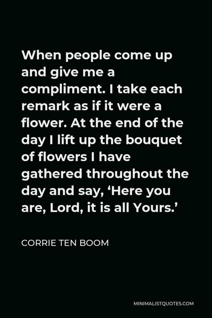 Corrie ten Boom Quote - When people come up and give me a compliment. I take each remark as if it were a flower. At the end of the day I lift up the bouquet of flowers I have gathered throughout the day and say, ‘Here you are, Lord, it is all Yours.’