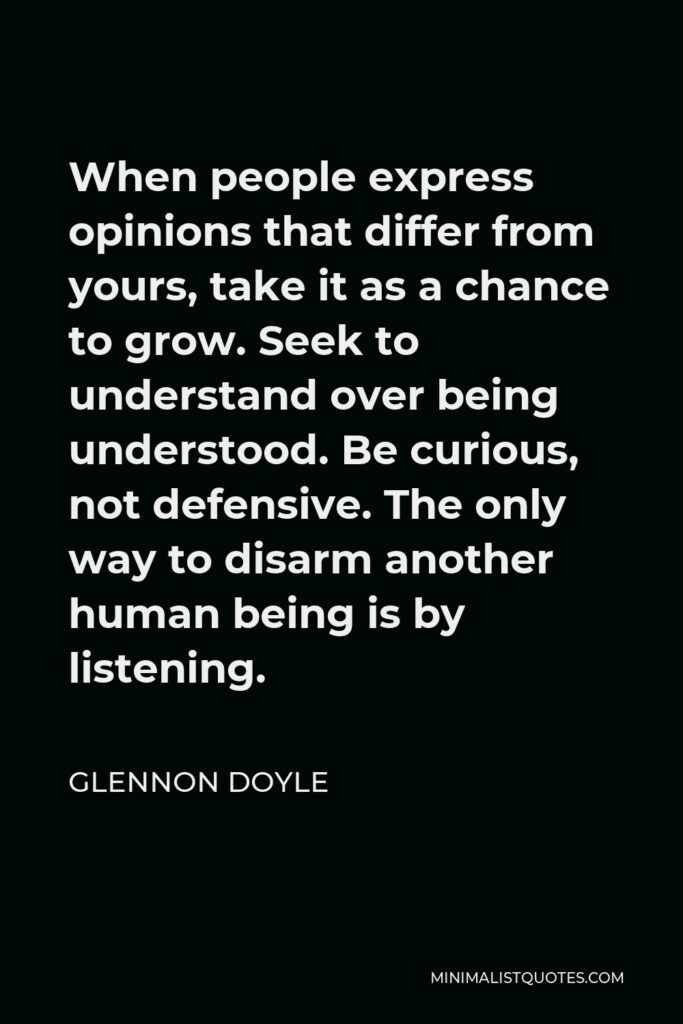 Glennon Doyle Quote - When people express opinions that differ from yours, take it as a chance to grow. Seek to understand over being understood. Be curious, not defensive. The only way to disarm another human being is by listening.