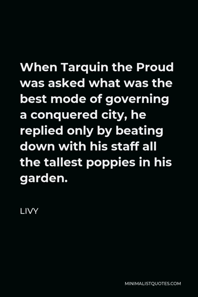 Livy Quote - When Tarquin the Proud was asked what was the best mode of governing a conquered city, he replied only by beating down with his staff all the tallest poppies in his garden.