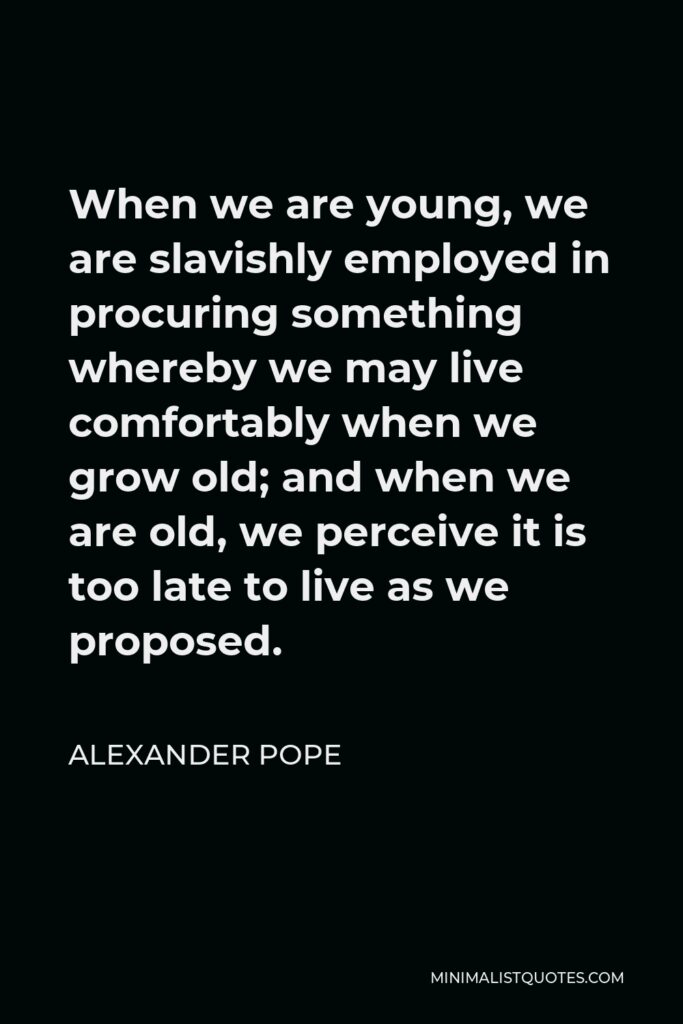 Alexander Pope Quote - When we are young, we are slavishly employed in procuring something whereby we may live comfortably when we grow old; and when we are old, we perceive it is too late to live as we proposed.