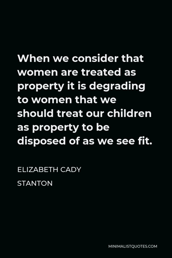 Elizabeth Cady Stanton Quote - When we consider that women are treated as property it is degrading to women that we should treat our children as property to be disposed of as we see fit.