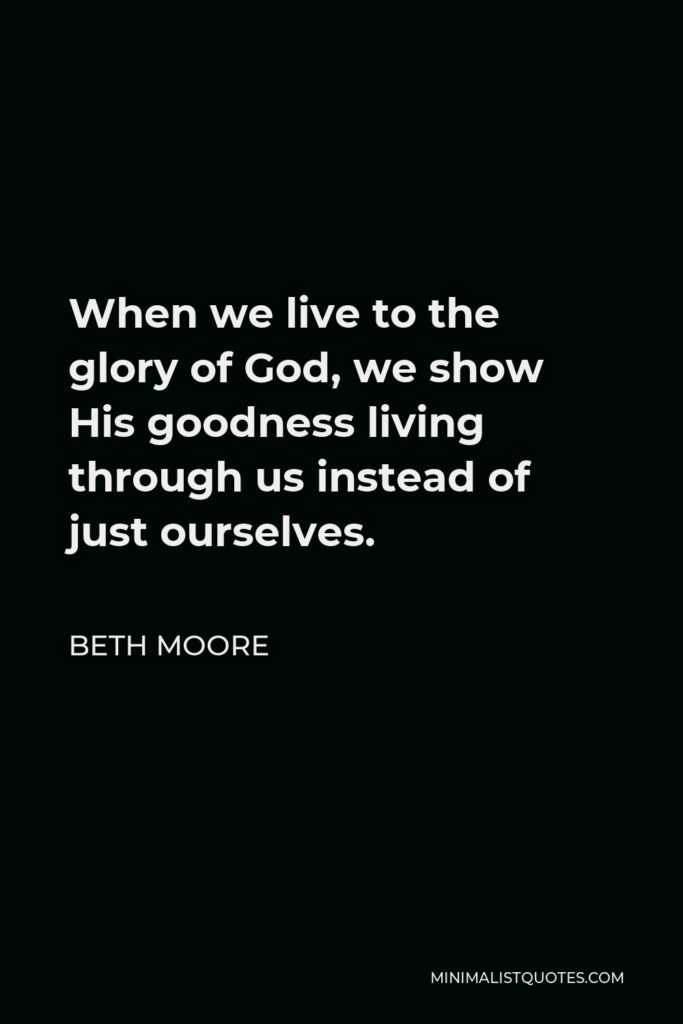Beth Moore Quote - When we live to the glory of God, we show His goodness living through us instead of just ourselves.