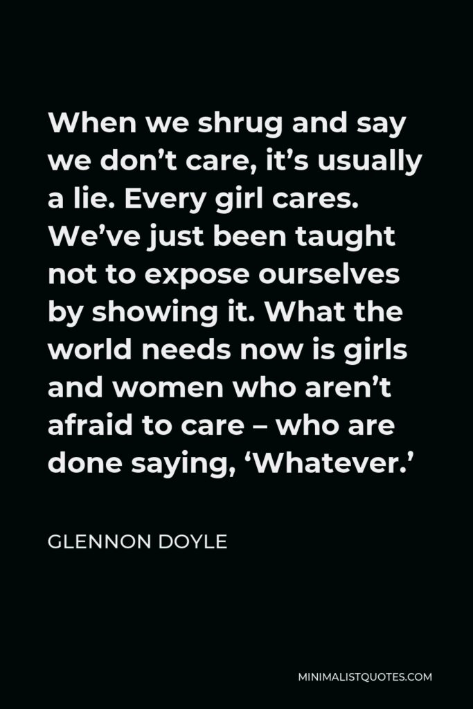 Glennon Doyle Quote - When we shrug and say we don’t care, it’s usually a lie. Every girl cares. We’ve just been taught not to expose ourselves by showing it. What the world needs now is girls and women who aren’t afraid to care – who are done saying, ‘Whatever.’