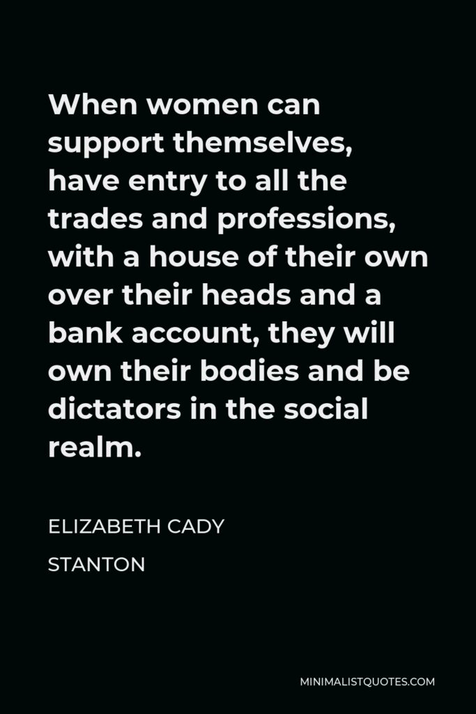 Elizabeth Cady Stanton Quote - When women can support themselves, have entry to all the trades and professions, with a house of their own over their heads and a bank account, they will own their bodies and be dictators in the social realm.
