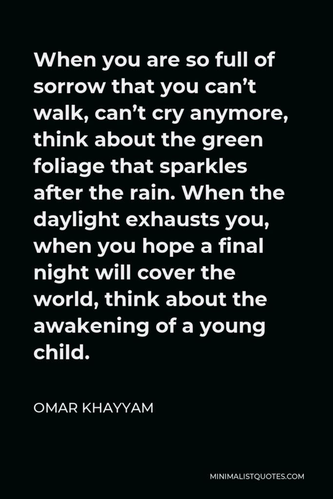 Omar Khayyam Quote - When you are so full of sorrow that you can’t walk, can’t cry anymore, think about the green foliage that sparkles after the rain. When the daylight exhausts you, when you hope a final night will cover the world, think about the awakening of a young child.