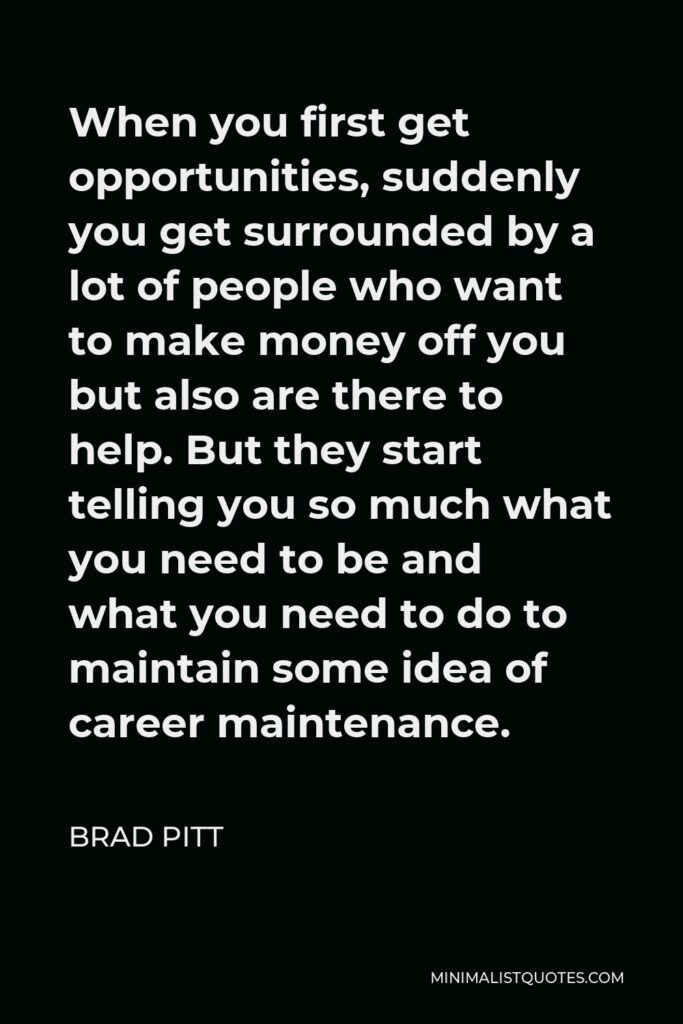 Brad Pitt Quote - When you first get opportunities, suddenly you get surrounded by a lot of people who want to make money off you but also are there to help. But they start telling you so much what you need to be and what you need to do to maintain some idea of career maintenance.