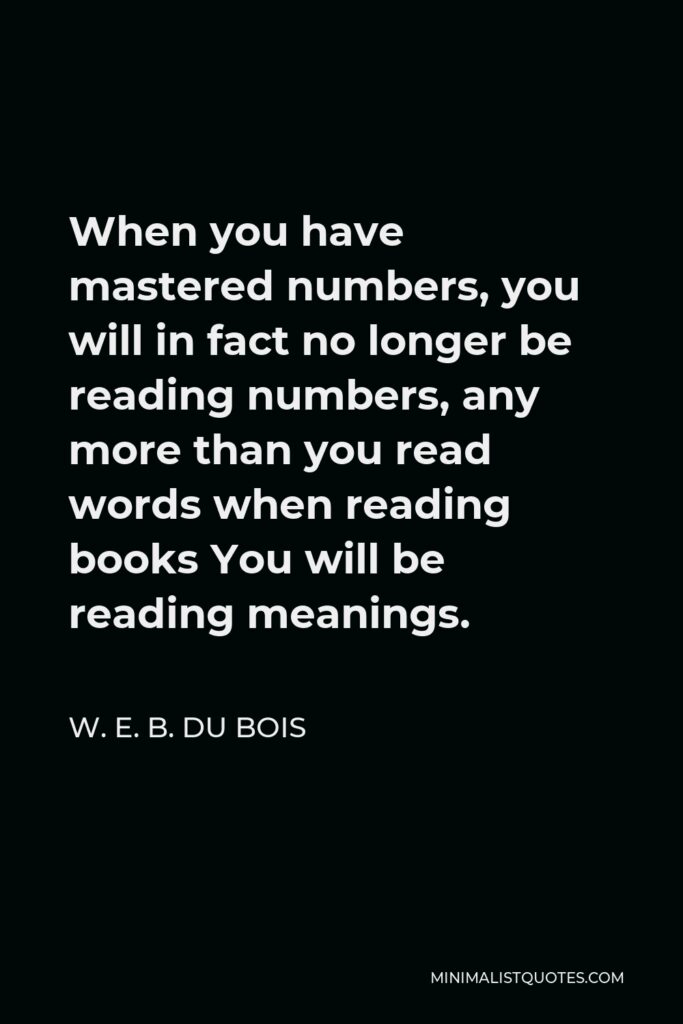 W. E. B. Du Bois Quote - When you have mastered numbers, you will in fact no longer be reading numbers, any more than you read words when reading books You will be reading meanings.