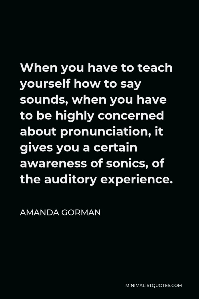Amanda Gorman Quote - When you have to teach yourself how to say sounds, when you have to be highly concerned about pronunciation, it gives you a certain awareness of sonics, of the auditory experience.