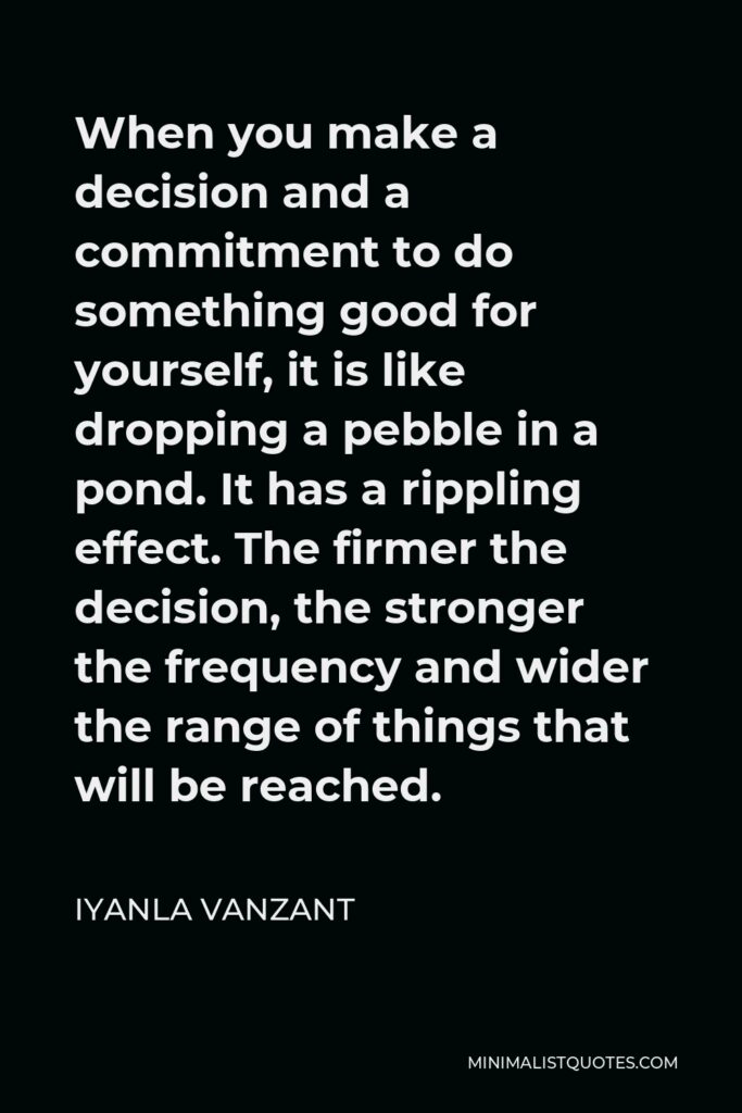 Iyanla Vanzant Quote - When you make a decision and a commitment to do something good for yourself, it is like dropping a pebble in a pond. It has a rippling effect. The firmer the decision, the stronger the frequency and wider the range of things that will be reached.