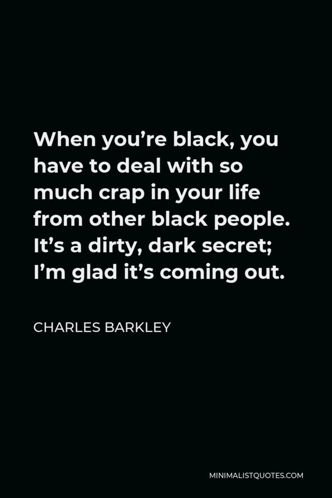 Charles Barkley Quote - When you’re black, you have to deal with so much crap in your life from other black people. It’s a dirty, dark secret; I’m glad it’s coming out.