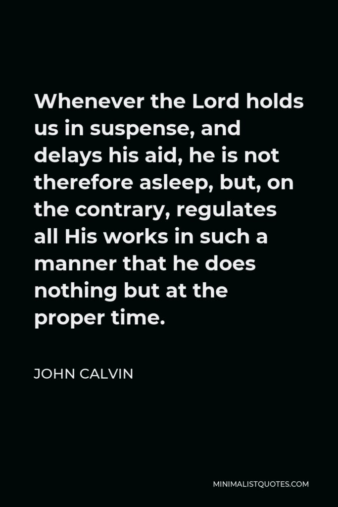 John Calvin Quote - Whenever the Lord holds us in suspense, and delays his aid, he is not therefore asleep, but, on the contrary, regulates all His works in such a manner that he does nothing but at the proper time.