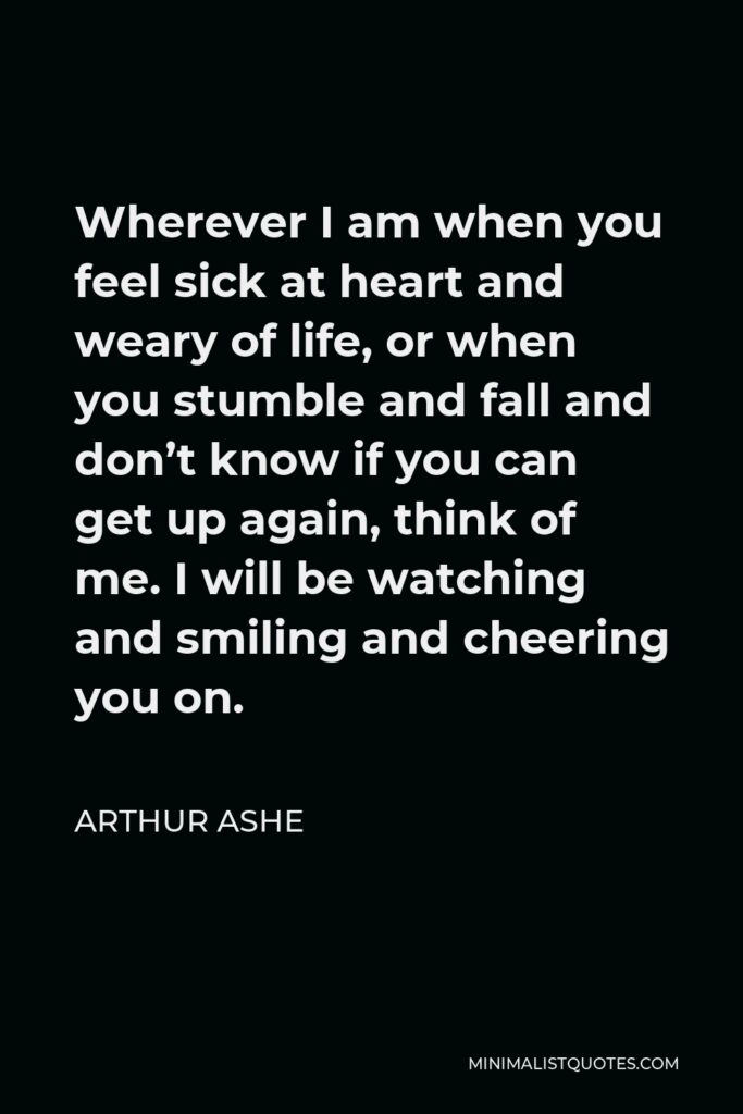 Arthur Ashe Quote - Wherever I am when you feel sick at heart and weary of life, or when you stumble and fall and don’t know if you can get up again, think of me. I will be watching and smiling and cheering you on.