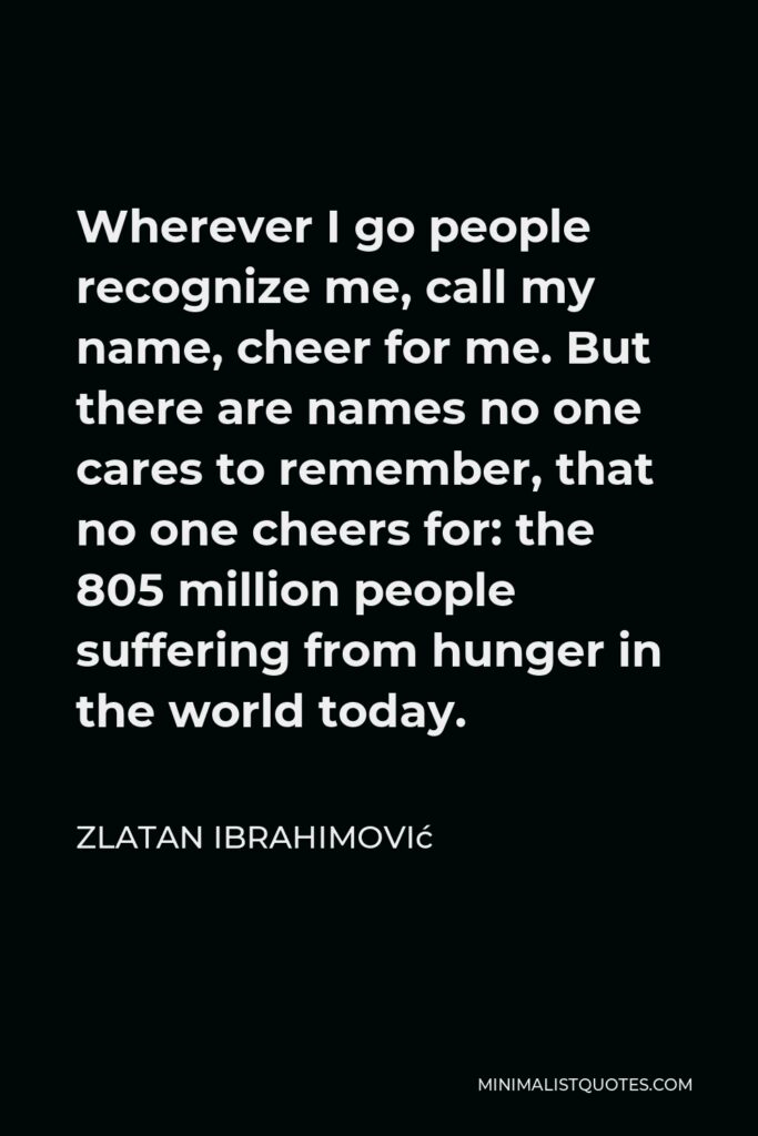 Zlatan Ibrahimović Quote - Wherever I go people recognize me, call my name, cheer for me. But there are names no one cares to remember, that no one cheers for: the 805 million people suffering from hunger in the world today.