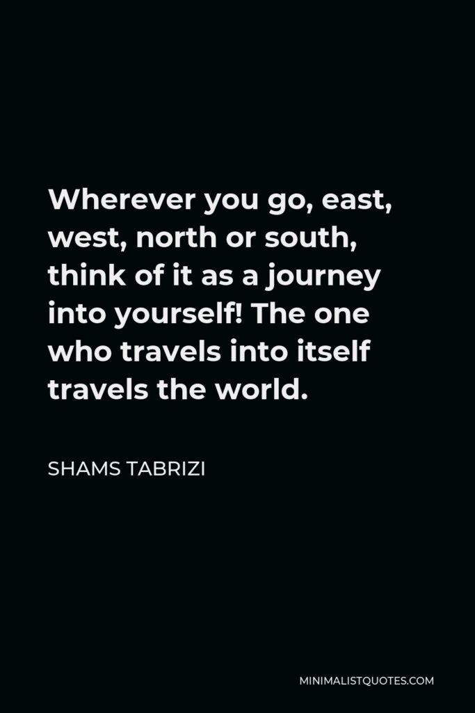 Shams Tabrizi Quote - Wherever you go, east, west, north or south, think of it as a journey into yourself! The one who travels into itself travels the world.