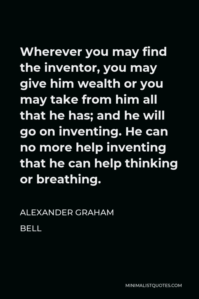 Alexander Graham Bell Quote - Wherever you may find the inventor, you may give him wealth or you may take from him all that he has; and he will go on inventing. He can no more help inventing that he can help thinking or breathing.