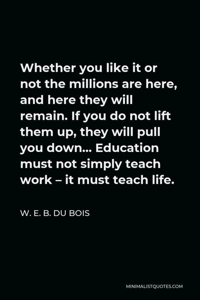 W. E. B. Du Bois Quote - Whether you like it or not the millions are here, and here they will remain. If you do not lift them up, they will pull you down… Education must not simply teach work – it must teach life.