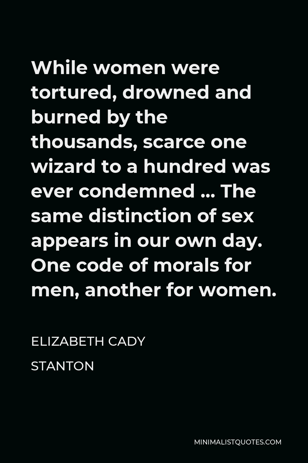 Elizabeth Cady Stanton Quote - While women were tortured, drowned and burned by the thousands, scarce one wizard to a hundred was ever condemned … The same distinction of sex appears in our own day. One code of morals for men, another for women.