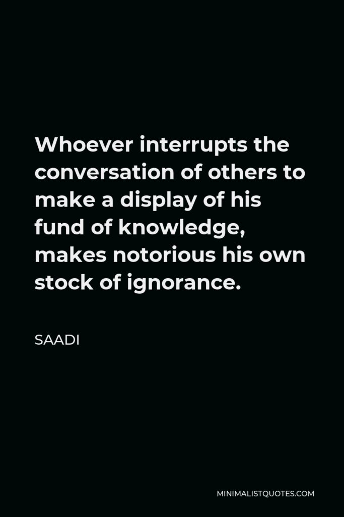 Saadi Quote - Whoever interrupts the conversation of others to make a display of his fund of knowledge, makes notorious his own stock of ignorance.