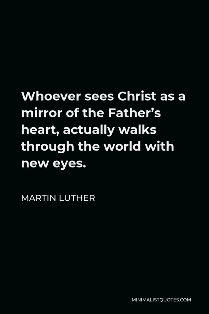 Martin Luther Quote - Whoever sees Christ as a mirror of the Father’s heart, actually walks through the world with new eyes.