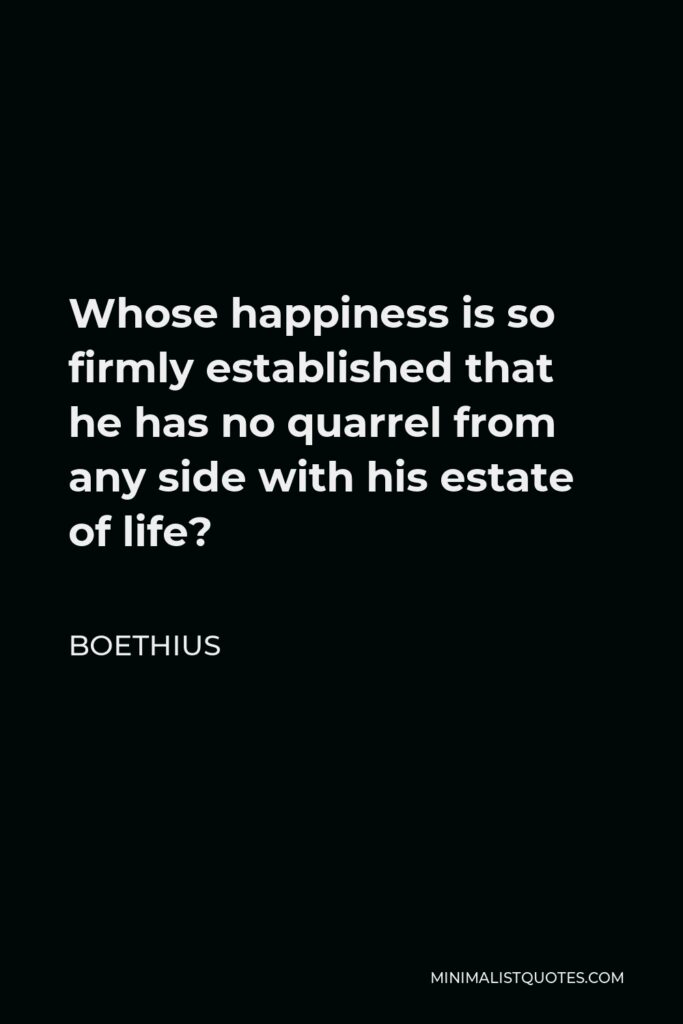 Boethius Quote - Whose happiness is so firmly established that he has no quarrel from any side with his estate of life?