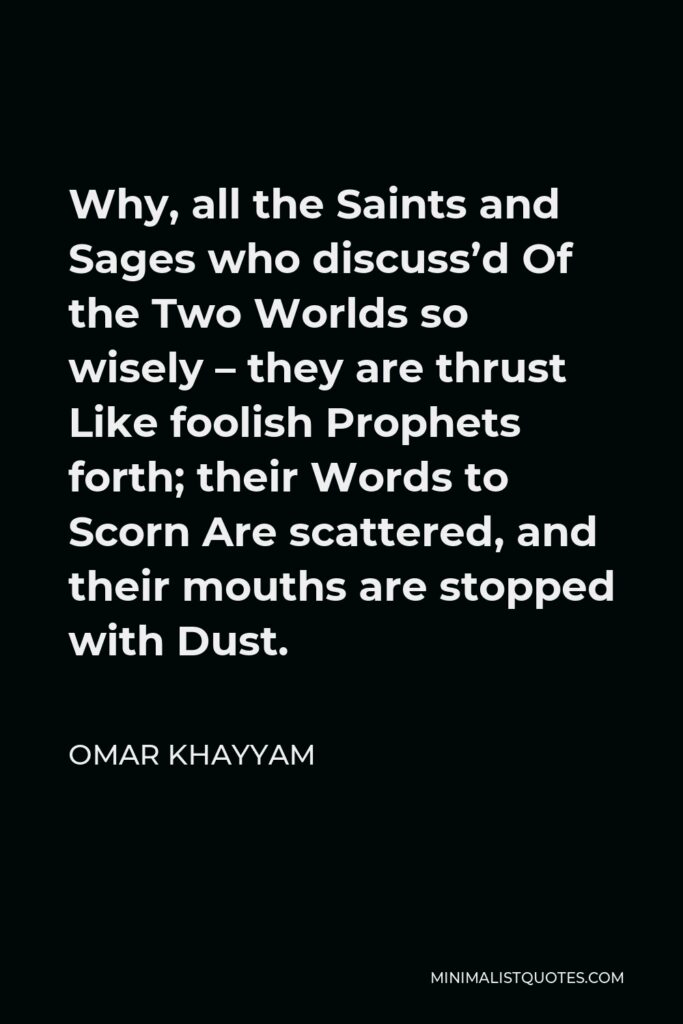 Omar Khayyam Quote - Why, all the Saints and Sages who discuss’d Of the Two Worlds so wisely – they are thrust Like foolish Prophets forth; their Words to Scorn Are scattered, and their mouths are stopped with Dust.
