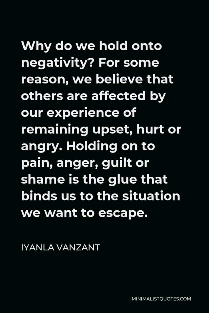 Iyanla Vanzant Quote - Why do we hold onto negativity? For some reason, we believe that others are affected by our experience of remaining upset, hurt or angry. Holding on to pain, anger, guilt or shame is the glue that binds us to the situation we want to escape.