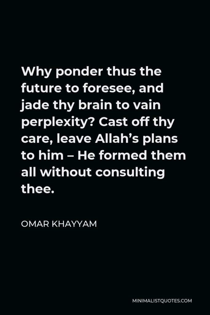 Omar Khayyam Quote - Why ponder thus the future to foresee, and jade thy brain to vain perplexity? Cast off thy care, leave Allah’s plans to him – He formed them all without consulting thee.