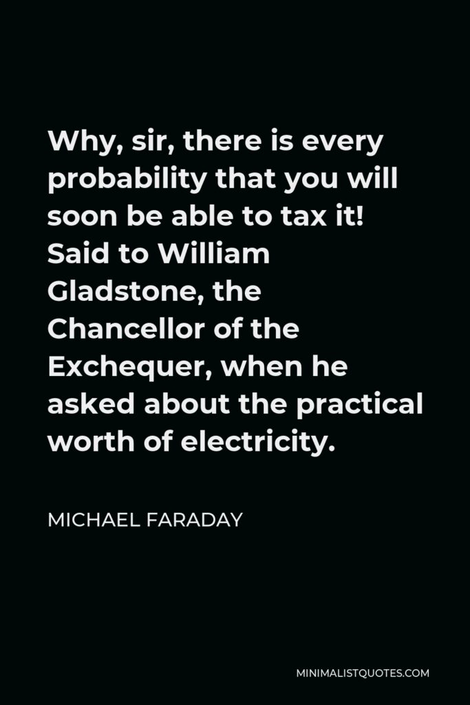Michael Faraday Quote - Why, sir, there is every probability that you will soon be able to tax it! Said to William Gladstone, the Chancellor of the Exchequer, when he asked about the practical worth of electricity.