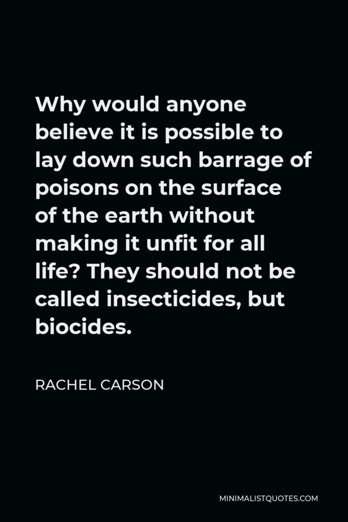 Rachel Carson Quote - Why would anyone believe it is possible to lay down such barrage of poisons on the surface of the earth without making it unfit for all life? They should not be called insecticides, but biocides.