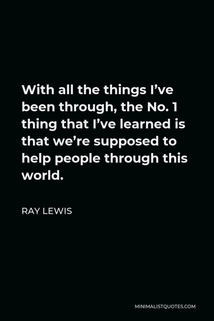 Ray Lewis Quote - With all the things I’ve been through, the No. 1 thing that I’ve learned is that we’re supposed to help people through this world.