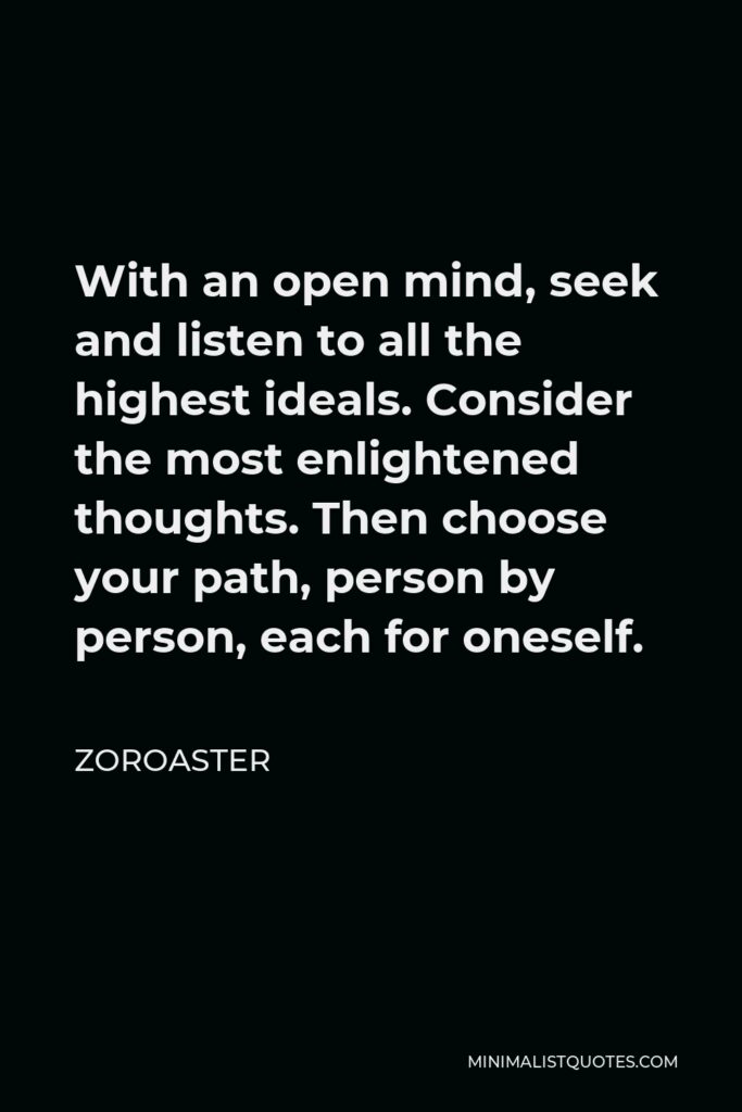 Zoroaster Quote - With an open mind, seek and listen to all the highest ideals. Consider the most enlightened thoughts. Then choose your path, person by person, each for oneself.