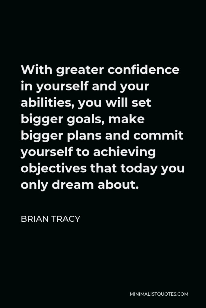 Brian Tracy Quote - With greater confidence in yourself and your abilities, you will set bigger goals, make bigger plans and commit yourself to achieving objectives that today you only dream about.