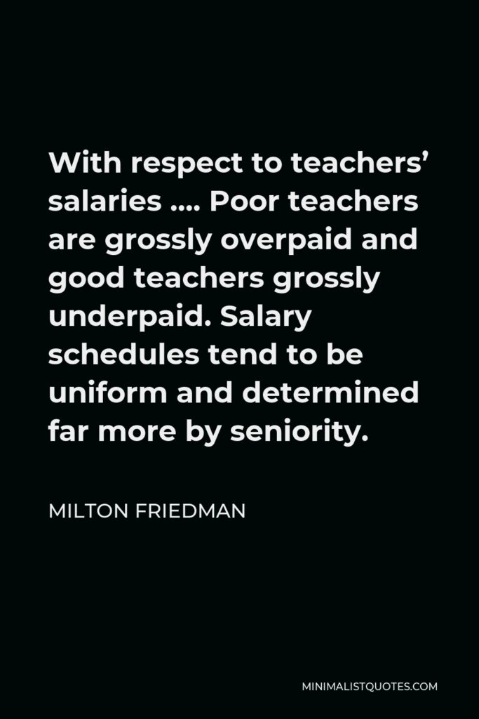 Milton Friedman Quote - With respect to teachers’ salaries …. Poor teachers are grossly overpaid and good teachers grossly underpaid. Salary schedules tend to be uniform and determined far more by seniority.