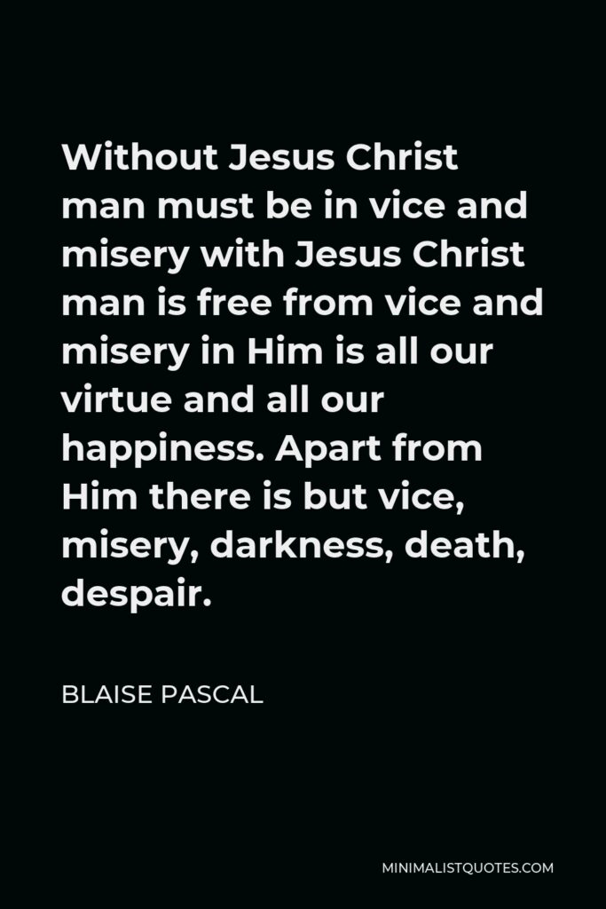 Blaise Pascal Quote - Without Jesus Christ man must be in vice and misery with Jesus Christ man is free from vice and misery in Him is all our virtue and all our happiness. Apart from Him there is but vice, misery, darkness, death, despair.