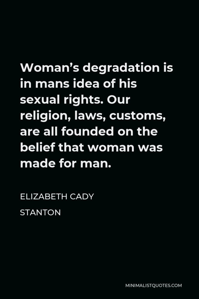 Elizabeth Cady Stanton Quote - Woman’s degradation is in mans idea of his sexual rights. Our religion, laws, customs, are all founded on the belief that woman was made for man.