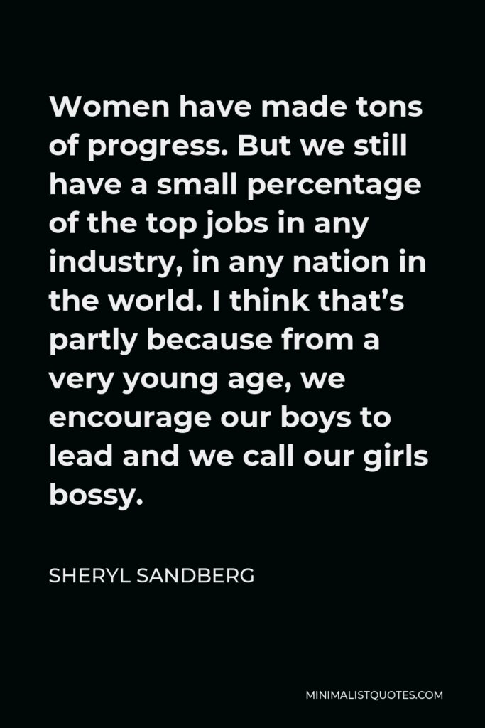 Sheryl Sandberg Quote - Women have made tons of progress. But we still have a small percentage of the top jobs in any industry, in any nation in the world. I think that’s partly because from a very young age, we encourage our boys to lead and we call our girls bossy.