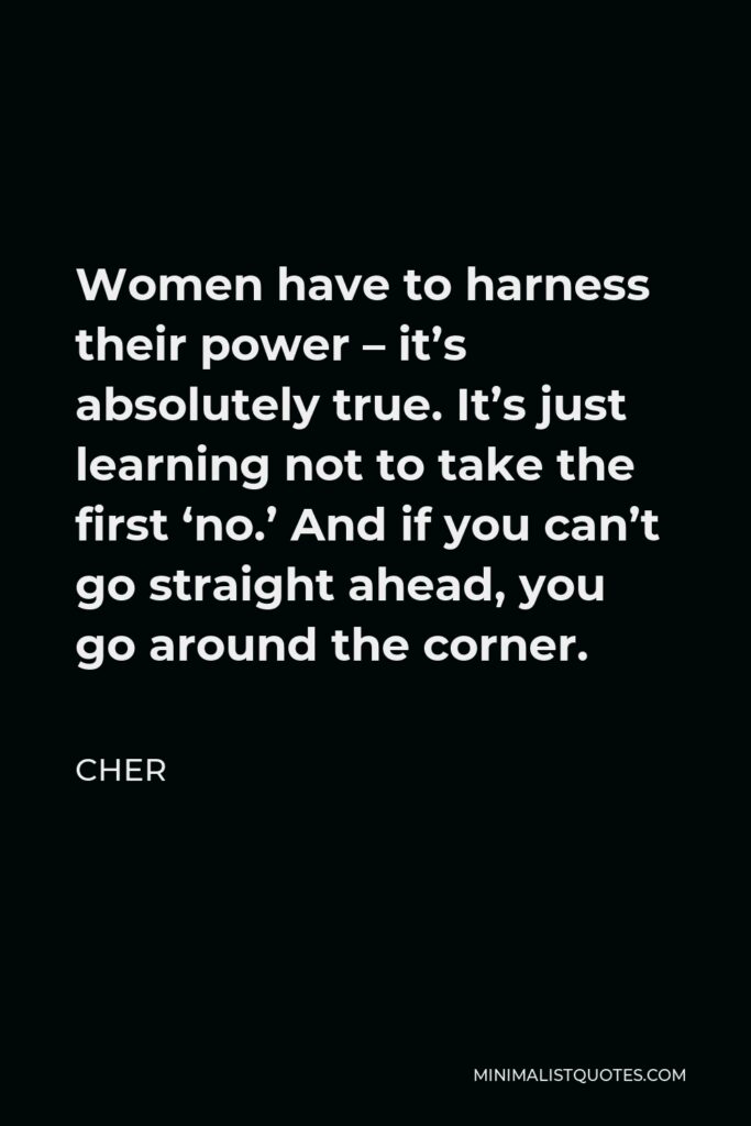 Cher Quote - Women have to harness their power – it’s absolutely true. It’s just learning not to take the first ‘no.’ And if you can’t go straight ahead, you go around the corner.