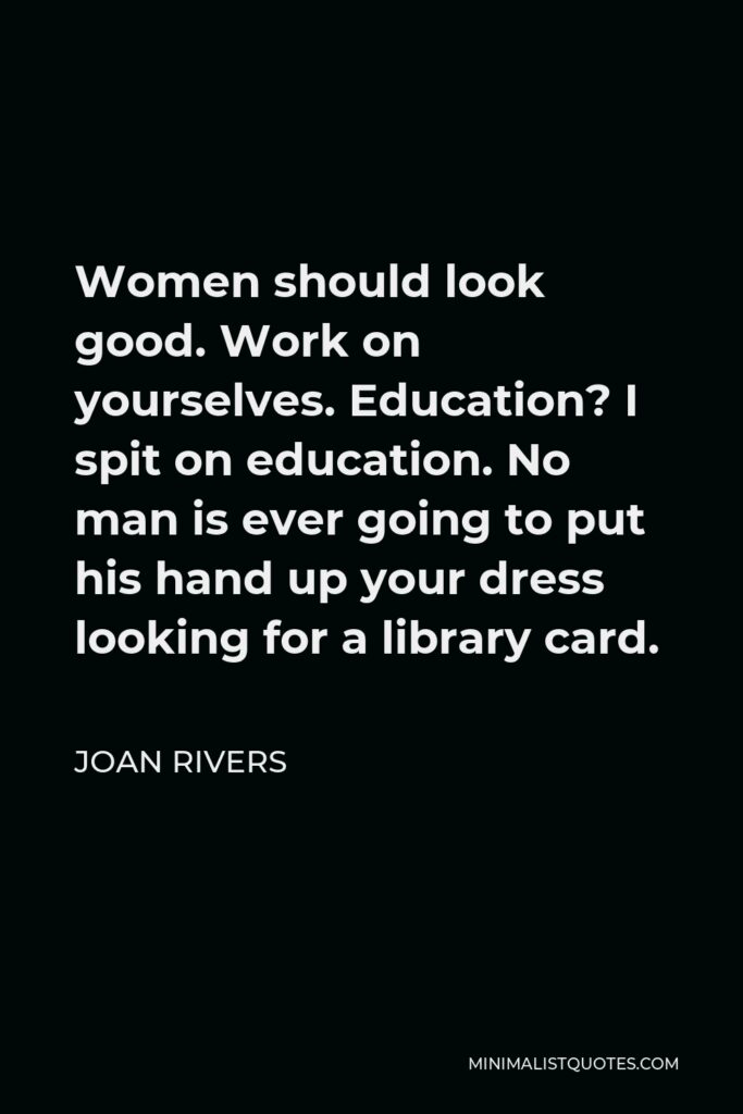 Joan Rivers Quote - Women should look good. Work on yourselves. Education? I spit on education. No man is ever going to put his hand up your dress looking for a library card.