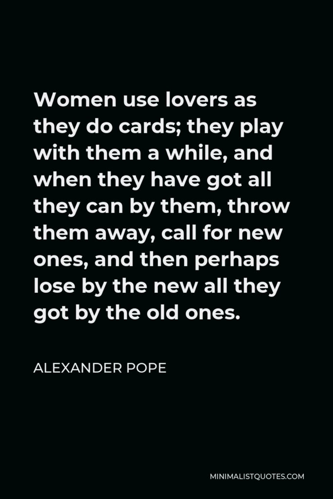 Alexander Pope Quote - Women use lovers as they do cards; they play with them a while, and when they have got all they can by them, throw them away, call for new ones, and then perhaps lose by the new all they got by the old ones.
