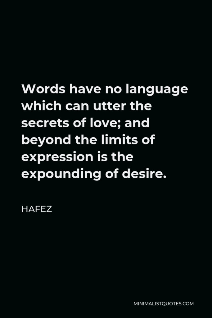 Hafez Quote - Words have no language which can utter the secrets of love; and beyond the limits of expression is the expounding of desire.