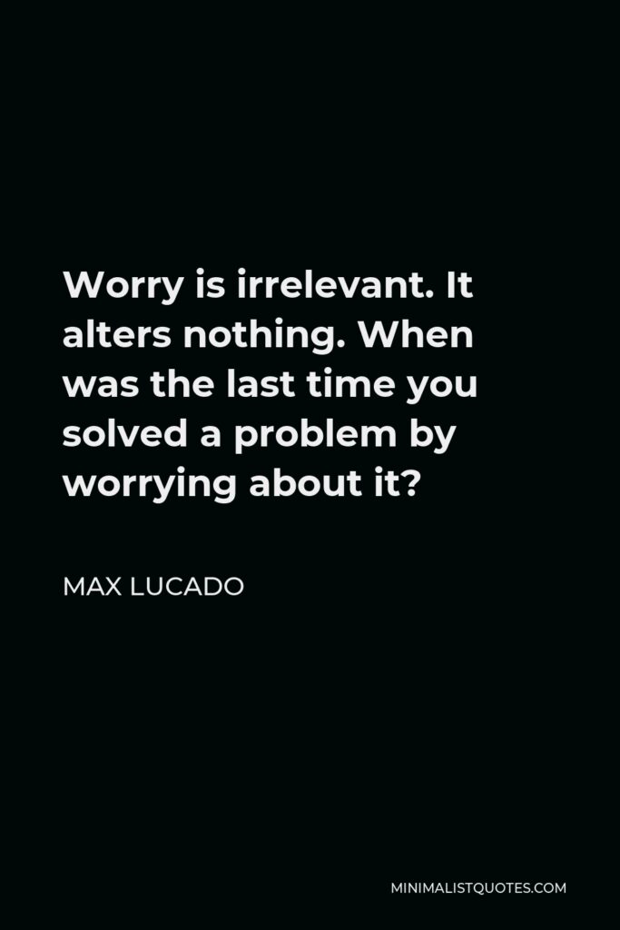 Max Lucado Quote - Worry is irrelevant. It alters nothing. When was the last time you solved a problem by worrying about it?