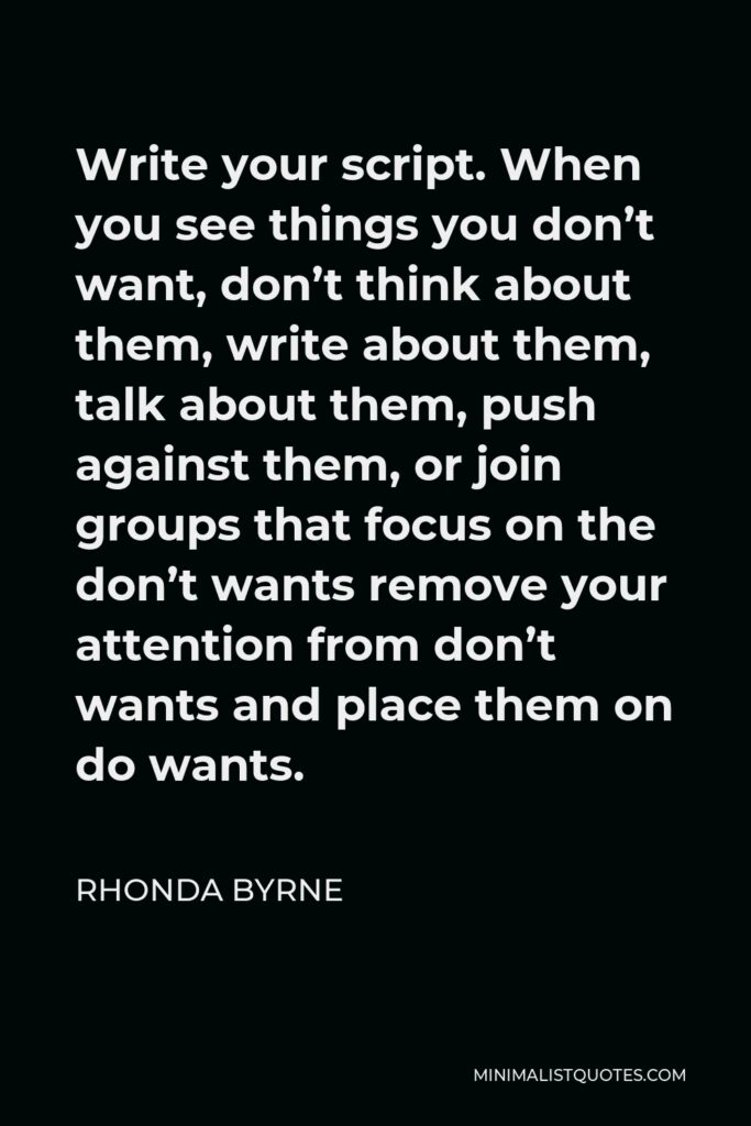 Rhonda Byrne Quote - Write your script. When you see things you don’t want, don’t think about them, write about them, talk about them, push against them, or join groups that focus on the don’t wants remove your attention from don’t wants and place them on do wants.