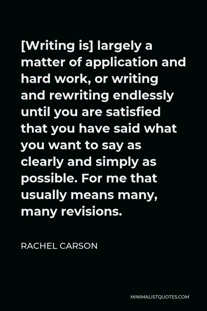 Rachel Carson Quote - [Writing is] largely a matter of application and hard work, or writing and rewriting endlessly until you are satisfied that you have said what you want to say as clearly and simply as possible. For me that usually means many, many revisions.