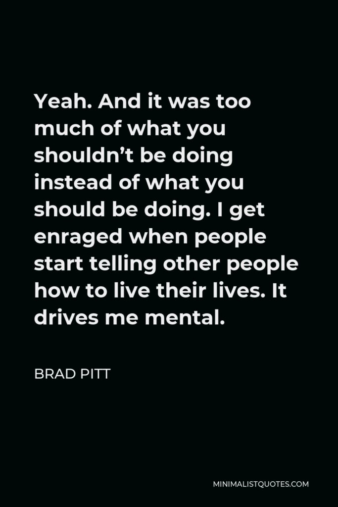 Brad Pitt Quote - Yeah. And it was too much of what you shouldn’t be doing instead of what you should be doing. I get enraged when people start telling other people how to live their lives. It drives me mental.