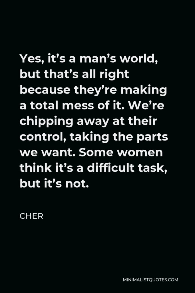 Cher Quote - Yes, it’s a man’s world, but that’s all right because they’re making a total mess of it. We’re chipping away at their control, taking the parts we want. Some women think it’s a difficult task, but it’s not.