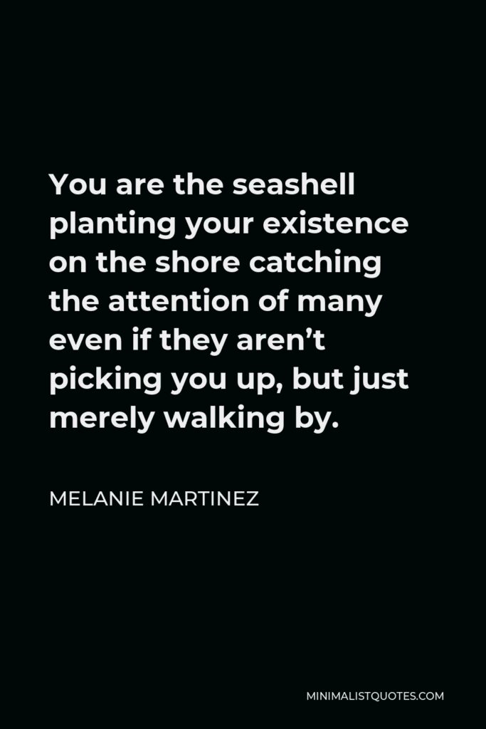 Melanie Martinez Quote - You are the seashell planting your existence on the shore catching the attention of many even if they aren’t picking you up, but just merely walking by.