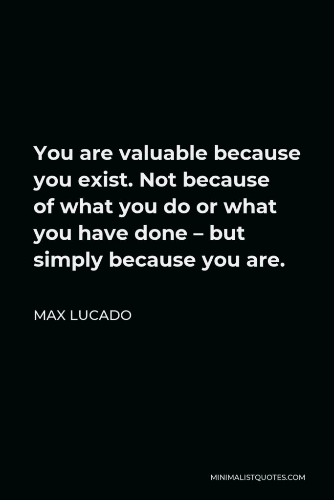 Max Lucado Quote - You are valuable because you exist. Not because of what you do or what you have done – but simply because you are.