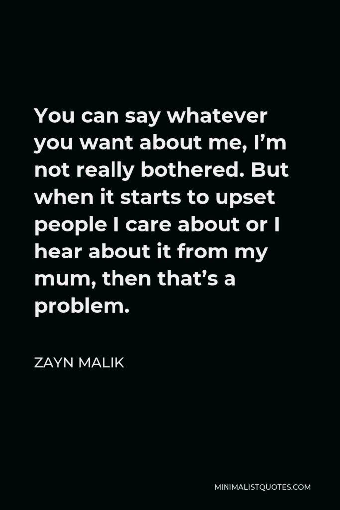 Zayn Malik Quote - You can say whatever you want about me, I’m not really bothered. But when it starts to upset people I care about or I hear about it from my mum, then that’s a problem.